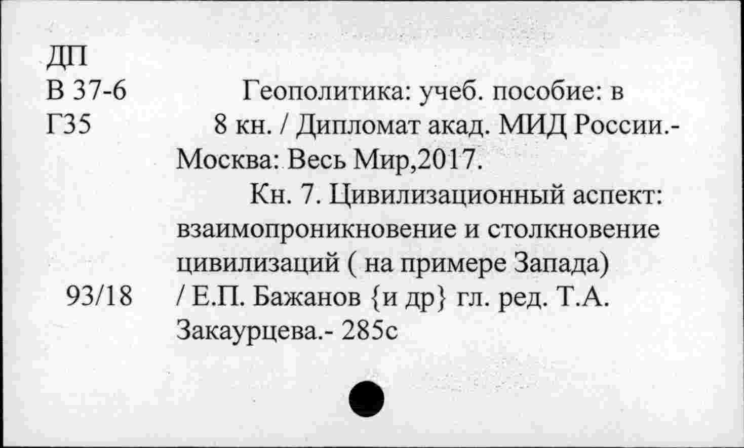 ﻿ДП
В 37-6	Геополитика: учеб, пособие: в
Г35	8 кн. / Дипломат акад. МИД России.-
Москва: Весь Мир,2017.
Кн. 7. Цивилизационный аспект: взаимопроникновение и столкновение цивилизаций ( на примере Запада)
93/18	/ Е.П. Бажанов {и др} гл. ред. Т.А.
Закаурцева.- 285с